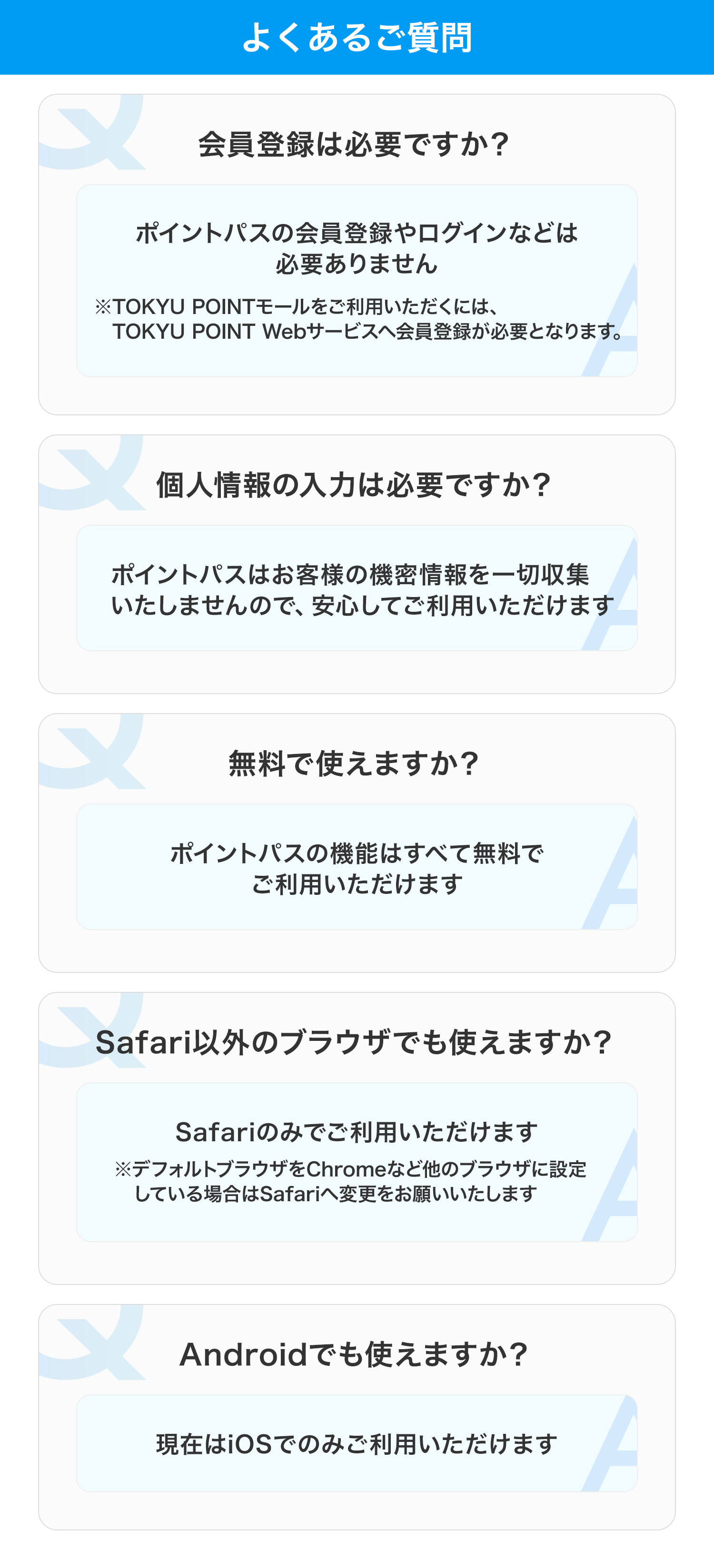 よくあるご質問 会員登録は必要ですか? ポイントパスの会員登録やログインなどは必要ありません ※TOKYU POINTモールをご利用いただくには、TOKYU POINT Webサービスへ会員登録が必要となります。 個人情報の入力は必要ですか? ポイントパスはお客様の機密情報を一切収集いたしませんので、安心してご利用いただけます 無料で使えますか? ポイントパスの機能はすべて無料でご利用いただけます Safari以外のブラウザでも使えますか? Safariのみでご利用いただけます ※デフォルトブラウザをChromeなど他のブラウザに設定している場合はSafariへ変更をお願いいたします Androidでも使えますか? 現在はiOSでのみご利用いただけます