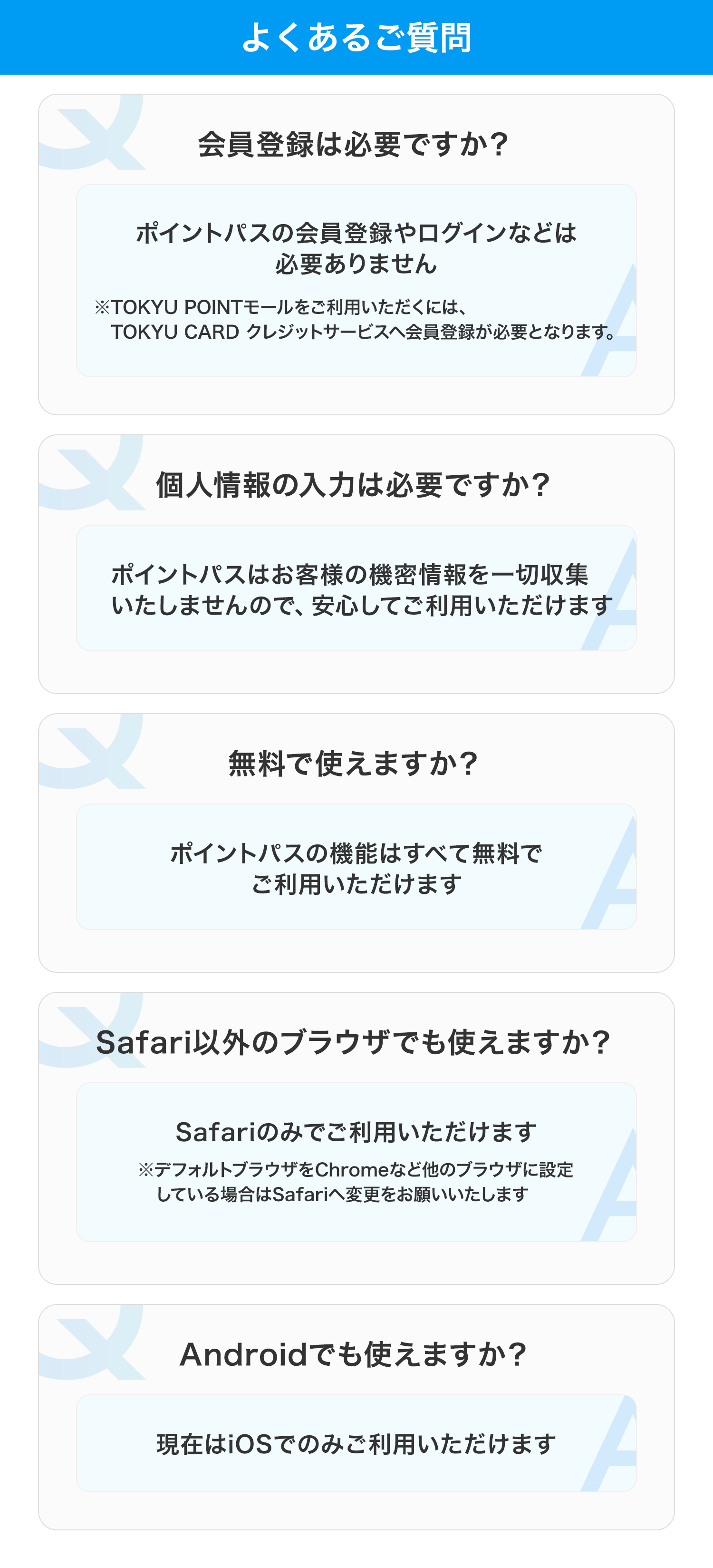 よくあるご質問 会員登録は必要ですか？ ポイントパスの会員登録やログインなどは必要ありません ※TOKYU POINTモールをご利用いただくには、TOKYU CARD クレジットサービスへ会員登録が必要となります。 個人情報の入力は必要ですか？ ポイントパスはお客様の機密情報を一切収集いたしませんので、安心してご利用いただけます  無料で使えますか？ ポイントパスの機能はすべて無料でご利用いただけます Safari以外のブラウザでも使えますか？ Safariのみでご利用いただけます ※デフォルトブラウザをChromeなど他のブラウザに設定している場合はSafariへ変更をお願いいたします Androidでも使えますか？ 現在はiOSでのみご利用いただけます